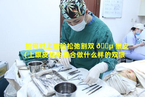 如何对上眼睑松弛割双 🐵 眼皮（上眼皮松弛适合做什么样的双眼皮）